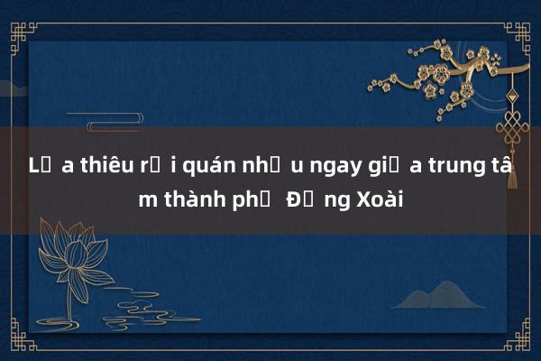 Lửa thiêu rụi quán nhậu ngay giữa trung tâm thành phố Đồng Xoài