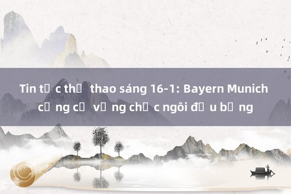 Tin tức thể thao sáng 16-1: Bayern Munich củng cố vững chắc ngôi đầu bảng