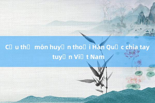 Cựu thủ môn huyền thoại Hàn Quốc chia tay tuyển Việt Nam