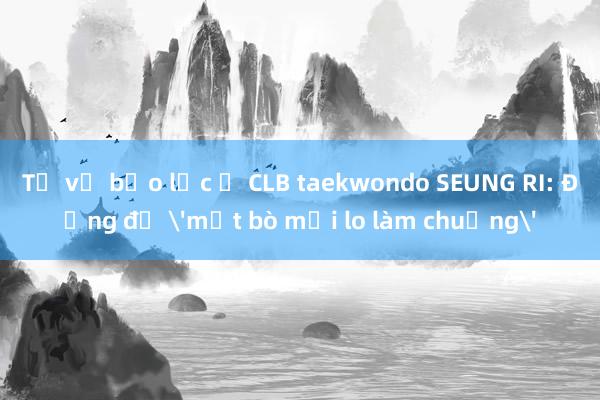 Từ vụ bạo lực ở CLB taekwondo SEUNG RI: Đừng để 'mất bò mới lo làm chuồng'