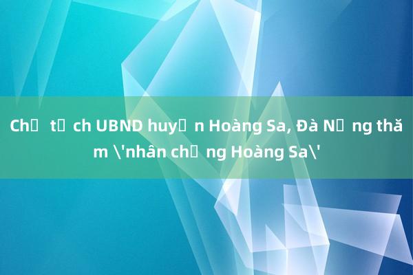 Chủ tịch UBND huyện Hoàng Sa， Đà Nẵng thăm 'nhân chứng Hoàng Sa'