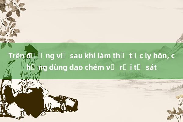 Trên đường về sau khi làm thủ tục ly hôn， chồng dùng dao chém vợ rồi tự sát