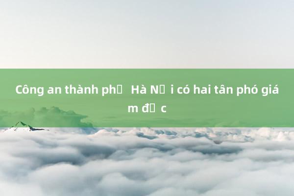 Công an thành phố Hà Nội có hai tân phó giám đốc