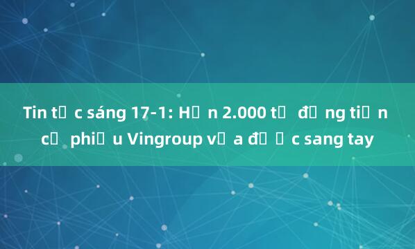 Tin tức sáng 17-1: Hơn 2.000 tỉ đồng tiền cổ phiếu Vingroup vừa được sang tay