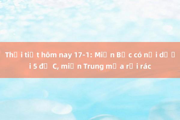 Thời tiết hôm nay 17-1: Miền Bắc có nơi dưới 5 độ C， miền Trung mưa rải rác