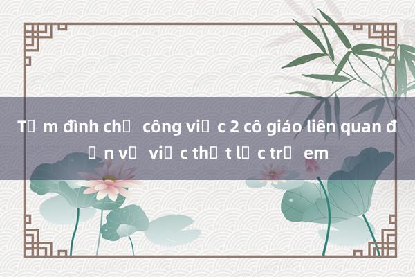 Tạm đình chỉ công việc 2 cô giáo liên quan đến vụ việc thất lạc trẻ em