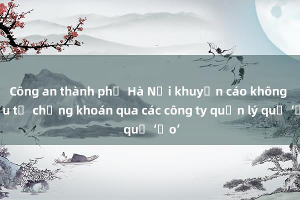 Công an thành phố Hà Nội khuyến cáo không đầu tư chứng khoán qua các công ty quản lý quỹ ‘ảo’