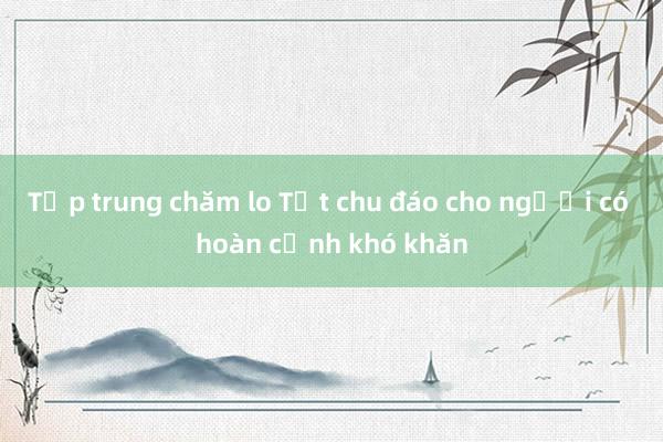 Tập trung chăm lo Tết chu đáo cho người có hoàn cảnh khó khăn