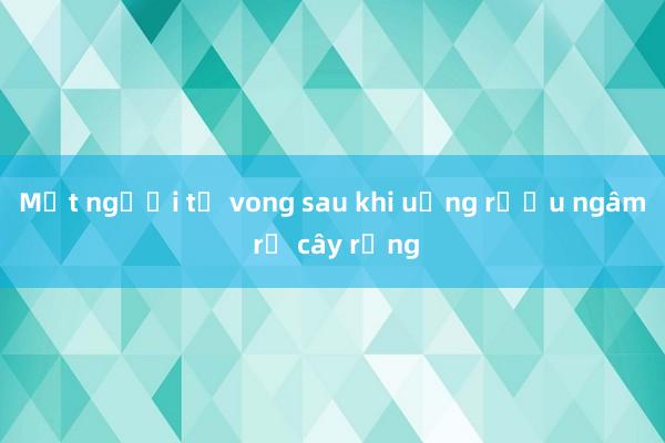 Một người tử vong sau khi uống rượu ngâm rễ cây rừng