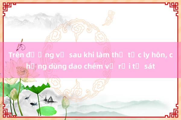 Trên đường về sau khi làm thủ tục ly hôn, chồng dùng dao chém vợ rồi tự sát