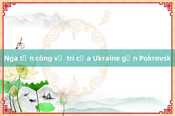 Nga tấn công vị trí của Ukraine gần Pokrovsk