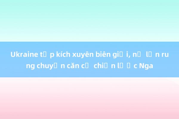 Ukraine tập kích xuyên biên giới, nổ lớn rung chuyển căn cứ chiến lược Nga