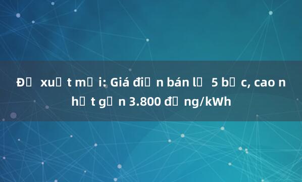 Đề xuất mới: Giá điện bán lẻ 5 bậc, cao nhất gần 3.800 đồng/kWh