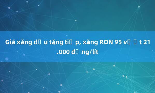 Giá xăng dầu tăng tiếp, xăng RON 95 vượt 21.000 đồng/lít