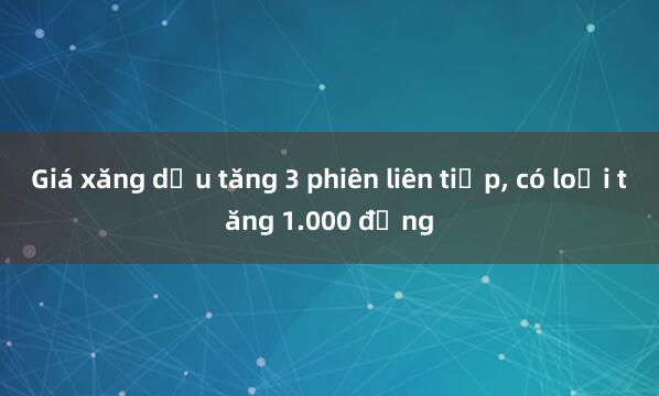 Giá xăng dầu tăng 3 phiên liên tiếp, có loại tăng 1.000 đồng