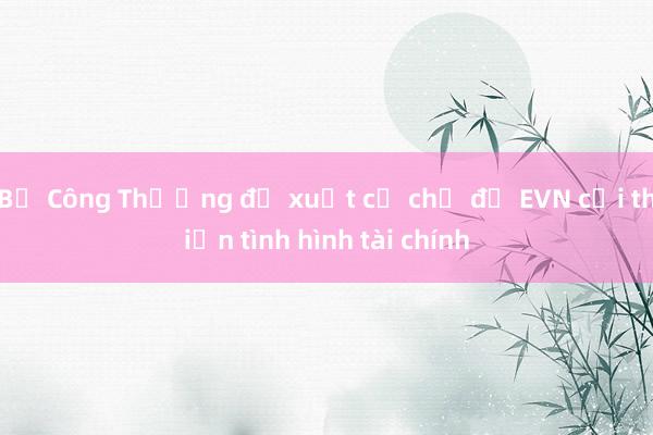 Bộ Công Thương đề xuất cơ chế để EVN cải thiện tình hình tài chính